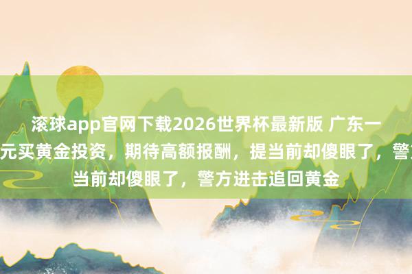 滚球app官网下载2026世界杯最新版 广东一女子花110余万元买黄金投资，期待高额报酬，提当前却傻眼了，警方进击追回黄金