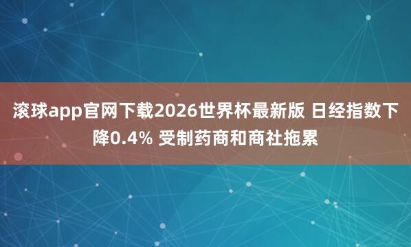 滚球app官网下载2026世界杯最新版 日经指数下降0.4% 受制药商和商社拖累