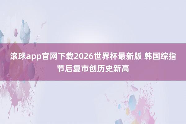 滚球app官网下载2026世界杯最新版 韩国综指节后复市创历史新高