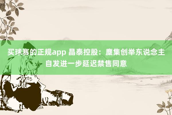 买球赛的正规app 晶泰控股：麇集创举东说念主自发进一步延迟禁售同意