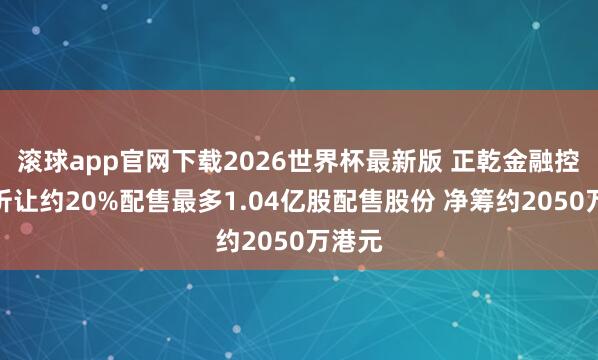 滚球app官网下载2026世界杯最新版 正乾金融控股拟折让约20%配售最多1.04亿股配售股份 净筹约2050万港元