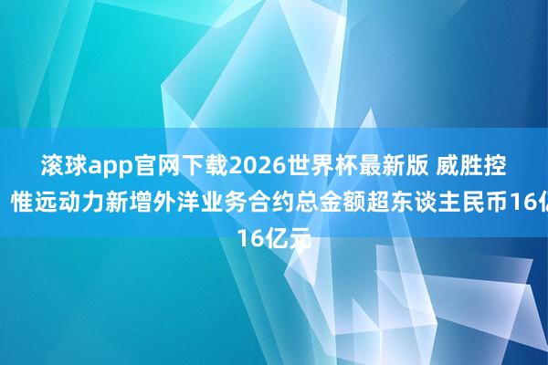 滚球app官网下载2026世界杯最新版 威胜控股：惟远动力新增外洋业务合约总金额超东谈主民币16亿元