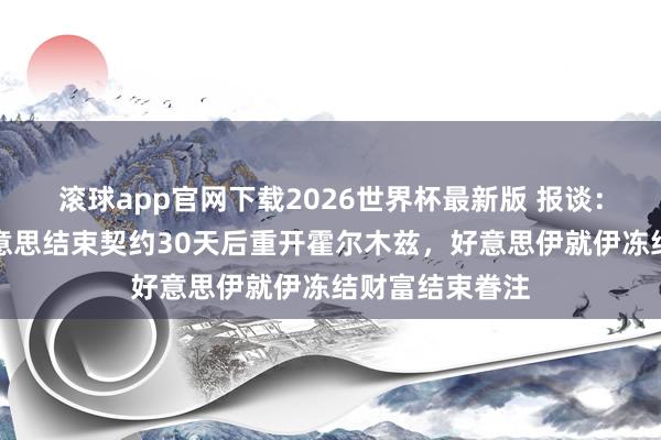 滚球app官网下载2026世界杯最新版 报谈：伊朗将在与好意思结束契约30天后重开霍尔木兹，好意思伊就伊冻结财富结束眷注