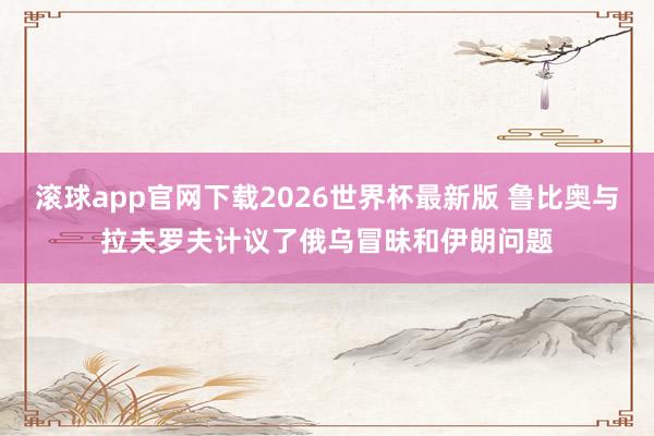 滚球app官网下载2026世界杯最新版 鲁比奥与拉夫罗夫计议了俄乌冒昧和伊朗问题