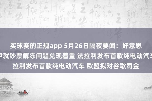 买球赛的正规app 5月26日隔夜要闻：好意思布两油下挫 好意思伊就钞票解冻问题兑现着重 法拉利发布首款纯电动汽车 欧盟拟对谷歌罚金