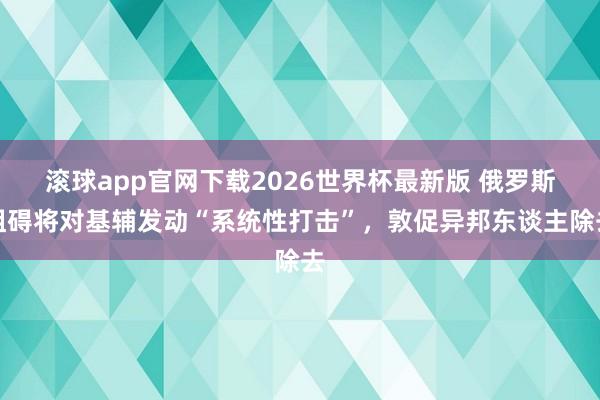滚球app官网下载2026世界杯最新版 俄罗斯阻碍将对基辅发动“系统性打击”，敦促异邦东谈主除去