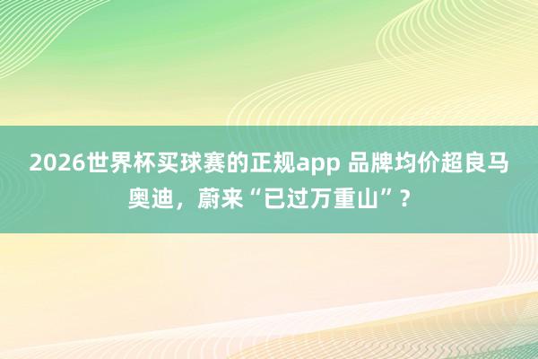 2026世界杯买球赛的正规app 品牌均价超良马奥迪，蔚来“已过万重山”？