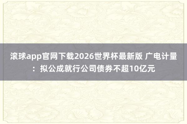 滚球app官网下载2026世界杯最新版 广电计量：拟公成就行公司债券不超10亿元