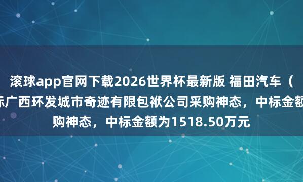 滚球app官网下载2026世界杯最新版 福田汽车（600166）：中标广西环发城市奇迹有限包袱公司采购神态，中标金额为1518.50万元