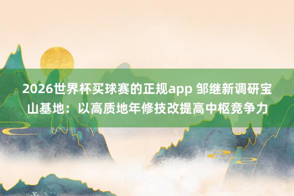 2026世界杯买球赛的正规app 邹继新调研宝山基地：以高质地年修技改提高中枢竞争力