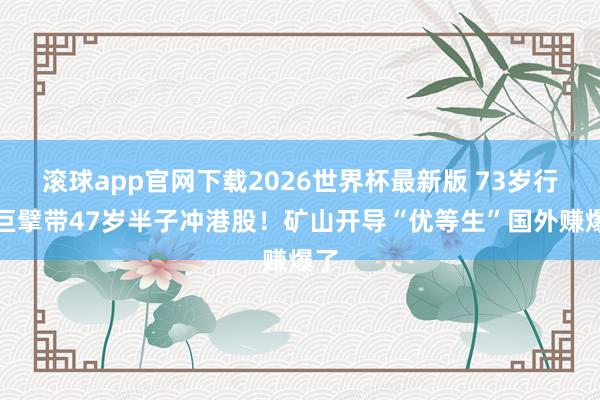 滚球app官网下载2026世界杯最新版 73岁行业巨擘带47岁半子冲港股！矿山开导“优等生”国外赚爆了