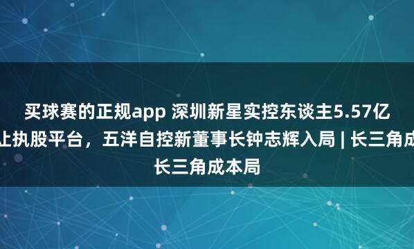买球赛的正规app 深圳新星实控东谈主5.57亿元转让执股平台，五洋自控新董事长钟志辉入局 | 长三角成本局