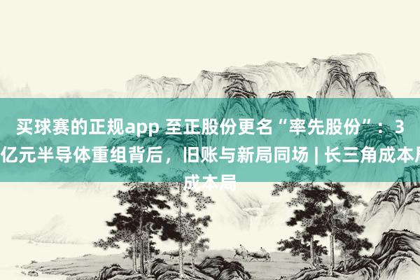 买球赛的正规app 至正股份更名“率先股份”：35亿元半导体重组背后，旧账与新局同场 | 长三角成本局
