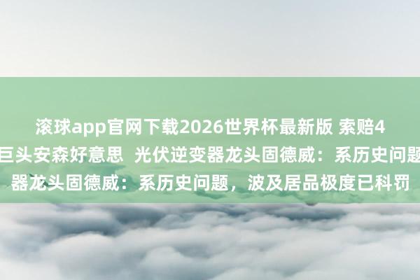 滚球app官网下载2026世界杯最新版 索赔4亿元！告状国外半导体巨头安森好意思  光伏逆变器龙头固德威：系历史问题，波及居品极度已科罚