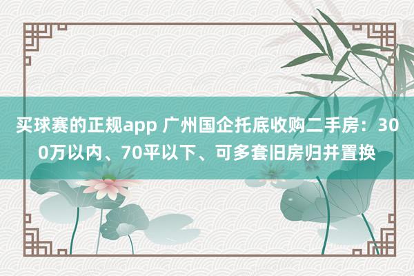 买球赛的正规app 广州国企托底收购二手房：300万以内、70平以下、可多套旧房归并置换