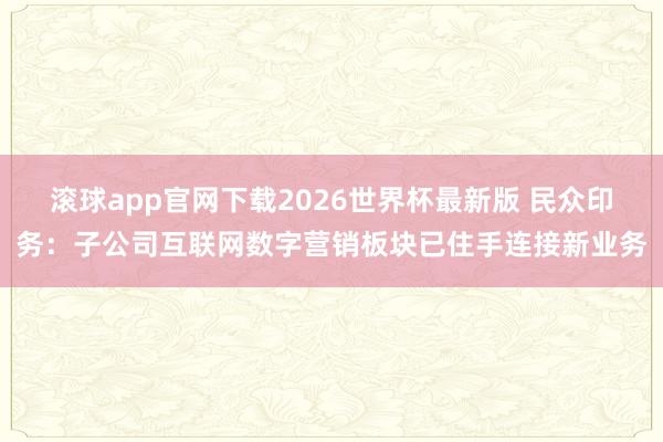 滚球app官网下载2026世界杯最新版 民众印务：子公司互联网数字营销板块已住手连接新业务