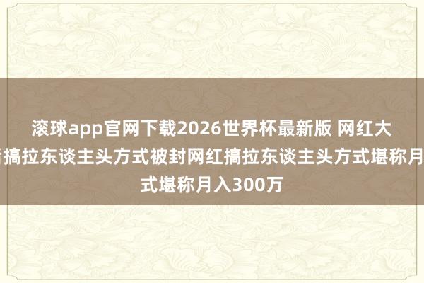 滚球app官网下载2026世界杯最新版 网红大蓝被封后搞拉东谈主头方式被封网红搞拉东谈主头方式堪称月入300万