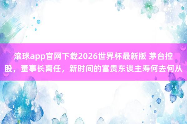 滚球app官网下载2026世界杯最新版 茅台控股，董事长离任，新时间的富贵东谈主寿何去何从