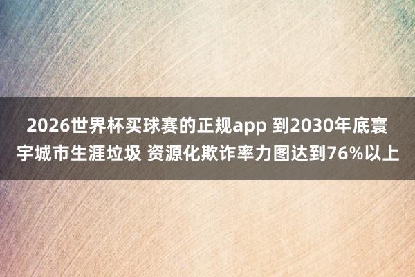 2026世界杯买球赛的正规app 到2030年底寰宇城市生涯垃圾 资源化欺诈率力图达到76%以上