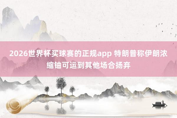 2026世界杯买球赛的正规app 特朗普称伊朗浓缩铀可运到其他场合扬弃