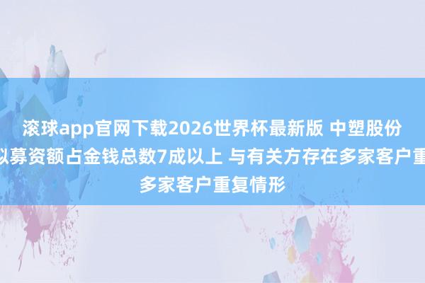 滚球app官网下载2026世界杯最新版 中塑股份IPO：拟募资额占金钱总数7成以上 与有关方存在多家客户重复情形