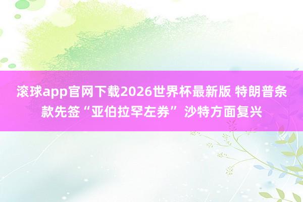 滚球app官网下载2026世界杯最新版 特朗普条款先签“亚伯拉罕左券” 沙特方面复兴