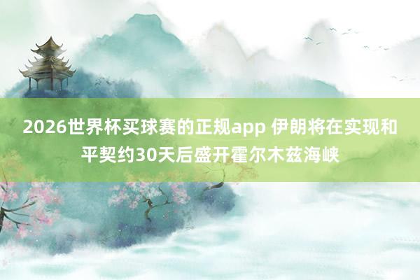 2026世界杯买球赛的正规app 伊朗将在实现和平契约30天后盛开霍尔木兹海峡