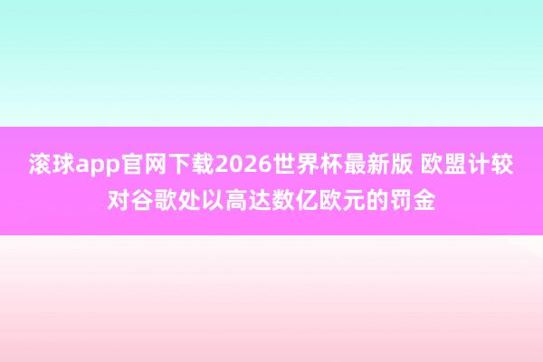 滚球app官网下载2026世界杯最新版 欧盟计较对谷歌处以高达数亿欧元的罚金
