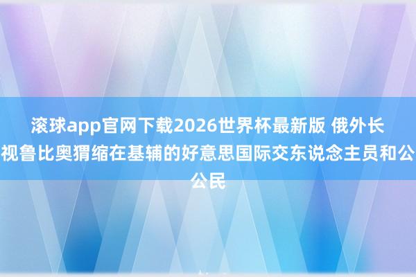 滚球app官网下载2026世界杯最新版 俄外长忽视鲁比奥猬缩在基辅的好意思国际交东说念主员和公民