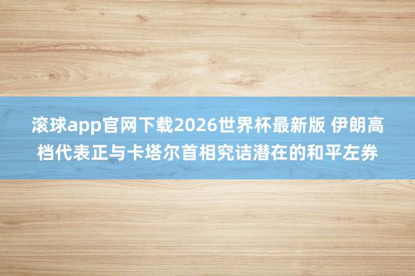 滚球app官网下载2026世界杯最新版 伊朗高档代表正与卡塔尔首相究诘潜在的和平左券