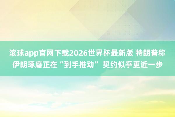 滚球app官网下载2026世界杯最新版 特朗普称伊朗琢磨正在“到手推动” 契约似乎更近一步