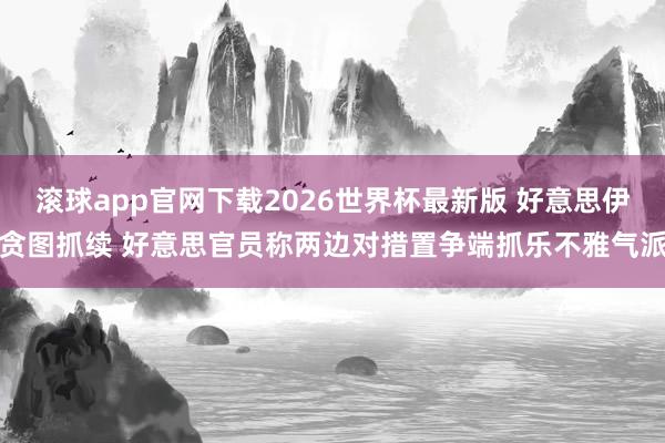 滚球app官网下载2026世界杯最新版 好意思伊贪图抓续 好意思官员称两边对措置争端抓乐不雅气派