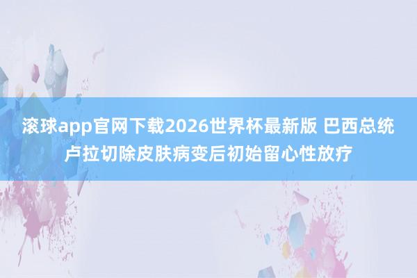 滚球app官网下载2026世界杯最新版 巴西总统卢拉切除皮肤病变后初始留心性放疗