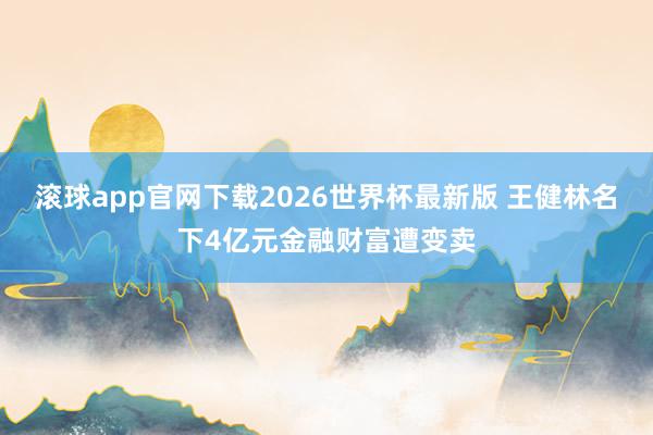 滚球app官网下载2026世界杯最新版 王健林名下4亿元金融财富遭变卖