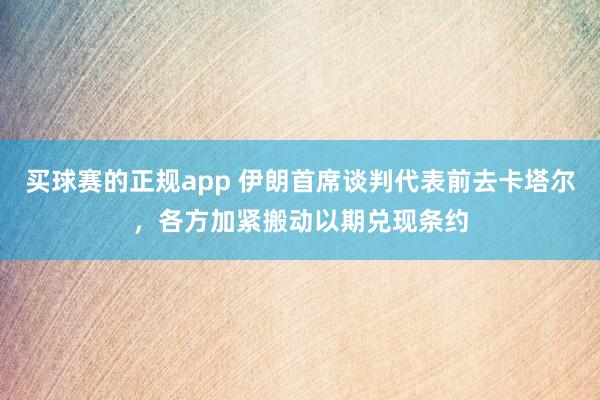 买球赛的正规app 伊朗首席谈判代表前去卡塔尔，各方加紧搬动以期兑现条约