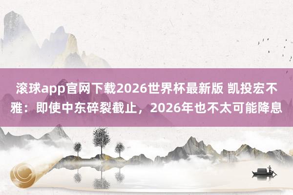 滚球app官网下载2026世界杯最新版 凯投宏不雅：即使中东碎裂截止，2026年也不太可能降息