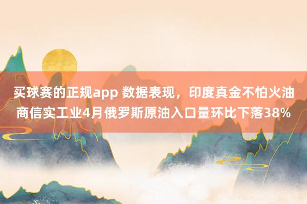 买球赛的正规app 数据表现，印度真金不怕火油商信实工业4月俄罗斯原油入口量环比下落38%