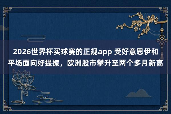 2026世界杯买球赛的正规app 受好意思伊和平场面向好提振，欧洲股市攀升至两个多月新高