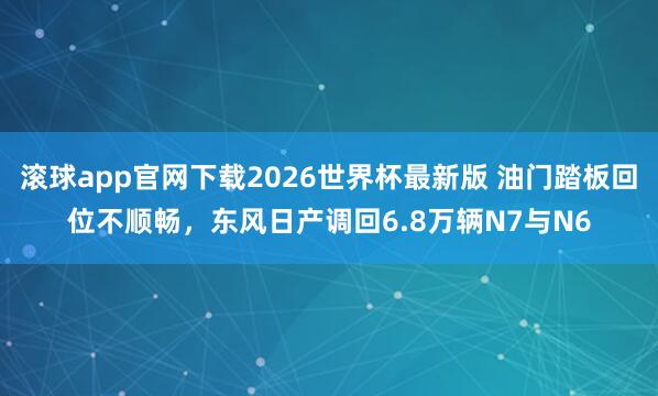 滚球app官网下载2026世界杯最新版 油门踏板回位不顺畅，东风日产调回6.8万辆N7与N6
