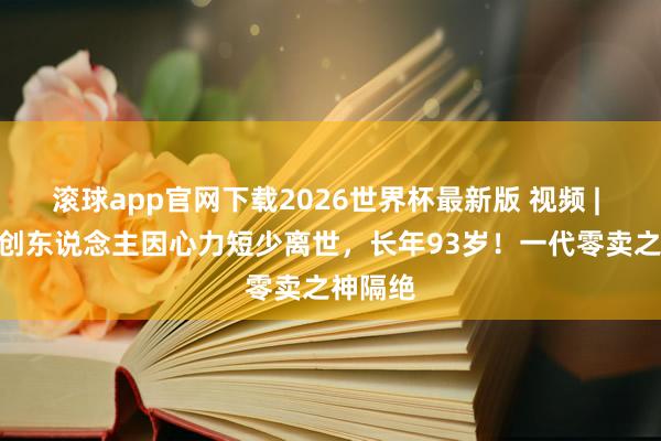 滚球app官网下载2026世界杯最新版 视频 | 711独创东说念主因心力短少离世，长年93岁！一代零卖之神隔绝