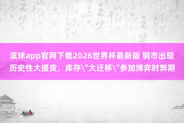 滚球app官网下载2026世界杯最新版 铜市出现历史性大提货，库存
