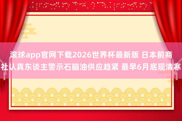 滚球app官网下载2026世界杯最新版 日本前商社认真东谈主警示石脑油供应趋紧 最早6月底现清寒