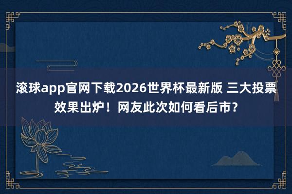 滚球app官网下载2026世界杯最新版 三大投票效果出炉！网友此次如何看后市？