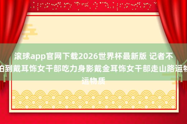 滚球app官网下载2026世界杯最新版 记者不测拍到戴耳饰女干部吃力身影戴金耳饰女干部走山路运物质