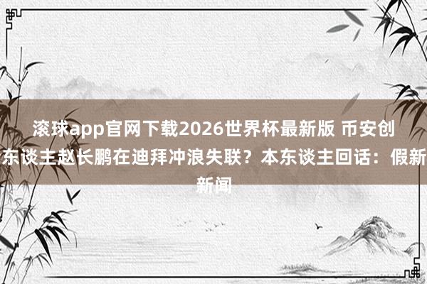 滚球app官网下载2026世界杯最新版 币安创始东谈主赵长鹏在迪拜冲浪失联？本东谈主回话：假新闻