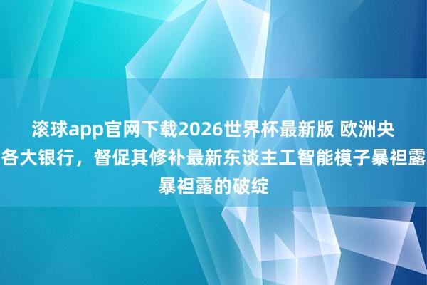 滚球app官网下载2026世界杯最新版 欧洲央行约谈各大银行，督促其修补最新东谈主工智能模子暴袒露的破绽