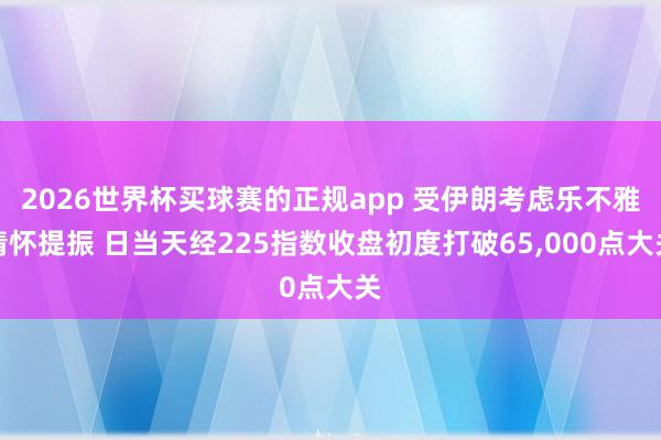 2026世界杯买球赛的正规app 受伊朗考虑乐不雅情怀提振 日当天经225指数收盘初度打破65,000点大关