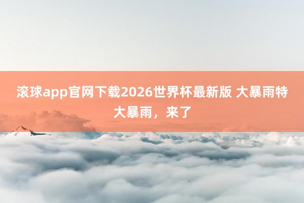 滚球app官网下载2026世界杯最新版 大暴雨特大暴雨，来了