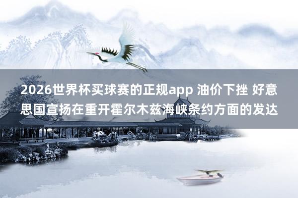 2026世界杯买球赛的正规app 油价下挫 好意思国宣扬在重开霍尔木兹海峡条约方面的发达