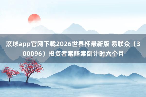 滚球app官网下载2026世界杯最新版 易联众（300096）投资者索赔案倒计时六个月
